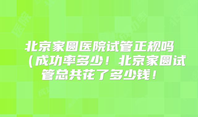 北京家圆医院试管正规吗(成功率多少!北京家圆试管总共花了多少钱!