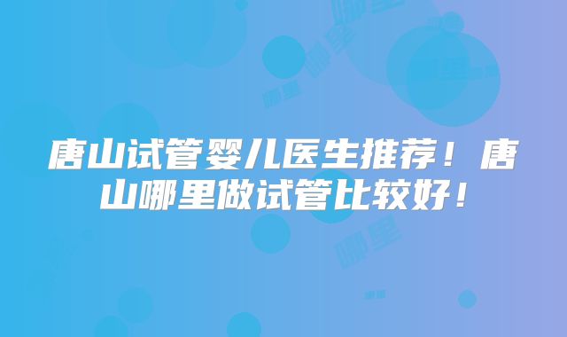 唐山试管婴儿医生推荐！唐山哪里做试管比较好！