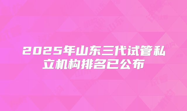 2025年山东三代试管私立机构排名已公布