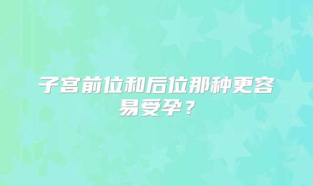 子宫前位和后位那种更容易受孕？