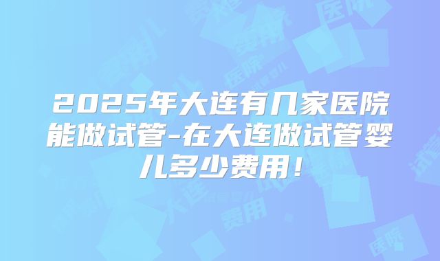 2025年大连有几家医院能做试管-在大连做试管婴儿多少费用!
