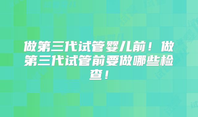 做第三代试管婴儿前!做第三代试管前要做哪些检查!