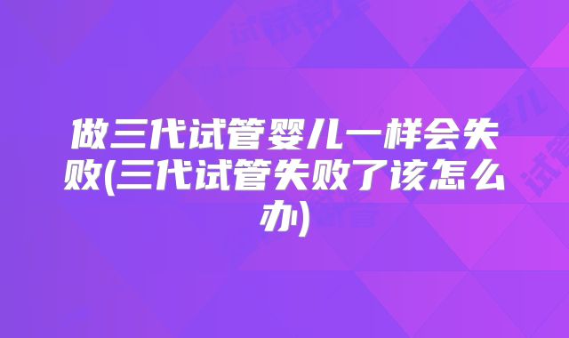 做三代试管婴儿一样会失败(三代试管失败了该怎么办)