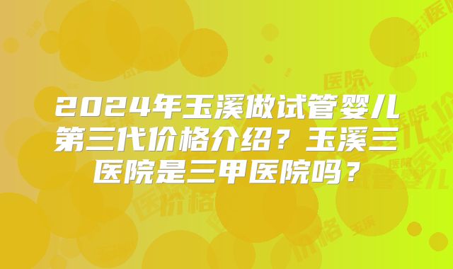 2024年玉溪做试管婴儿第三代价格介绍？玉溪三医院是三甲医院吗？