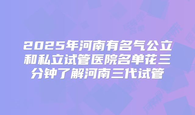 2025年河南有名气公立和私立试管医院名单花三分钟了解河南三代试管