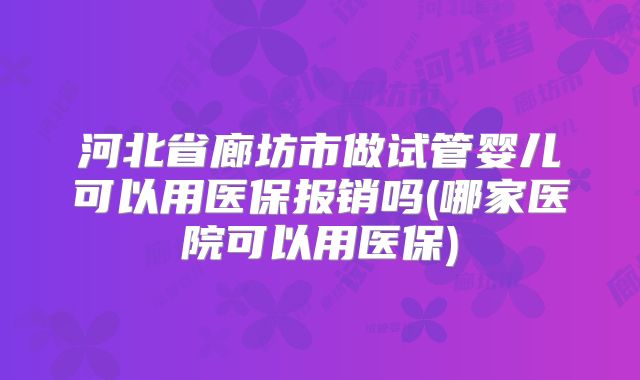 河北省廊坊市做试管婴儿可以用医保报销吗(哪家医院可以用医保)