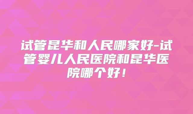试管昆华和人民哪家好-试管婴儿人民医院和昆华医院哪个好！