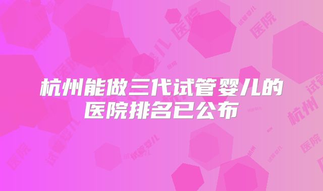 杭州能做三代试管婴儿的医院排名已公布