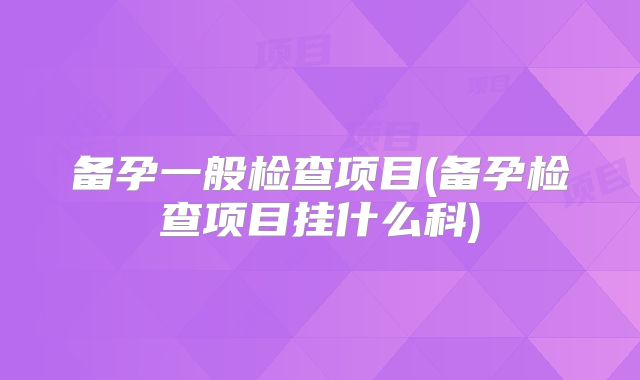 备孕一般检查项目(备孕检查项目挂什么科)