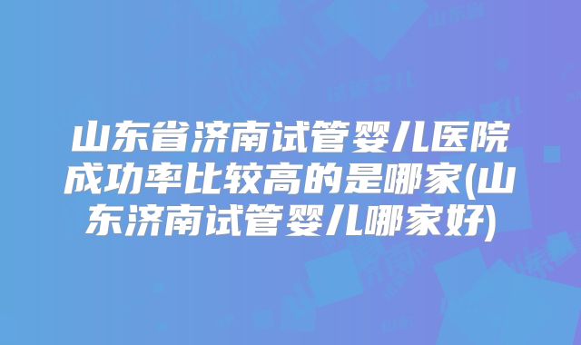山东省济南试管婴儿医院成功率比较高的是哪家(山东济南试管婴儿哪家好)