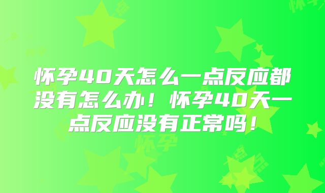 怀孕40天怎么一点反应都没有怎么办!怀孕40天一点反应没有正常吗!