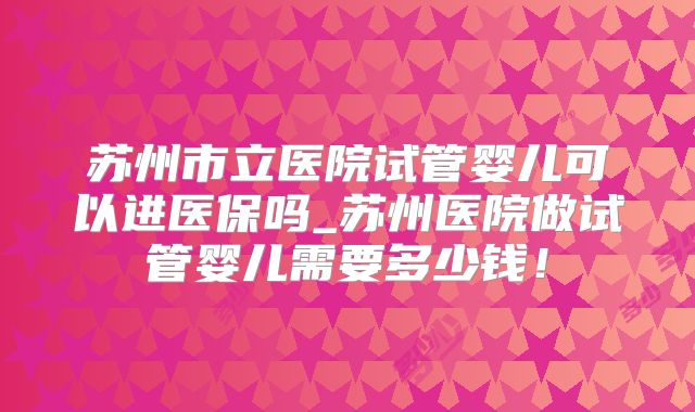 苏州市立医院试管婴儿可以进医保吗_苏州医院做试管婴儿需要多少钱！