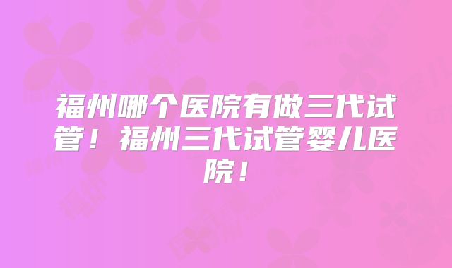 福州哪个医院有做三代试管！福州三代试管婴儿医院！