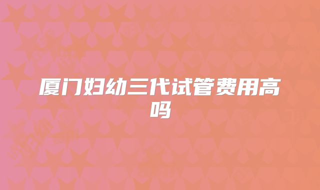 厦门妇幼三代试管费用高吗