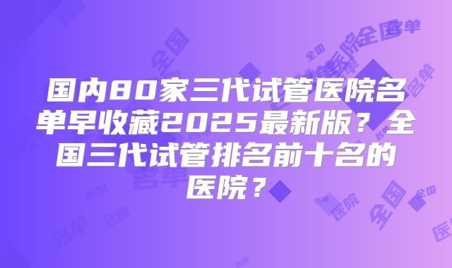 国内80家三代试管医院名单早收藏2025最新版？全国三代试管排名前十名的医院？
