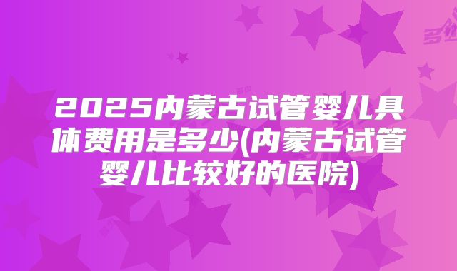 2025内蒙古试管婴儿具体费用是多少(内蒙古试管婴儿比较好的医院)