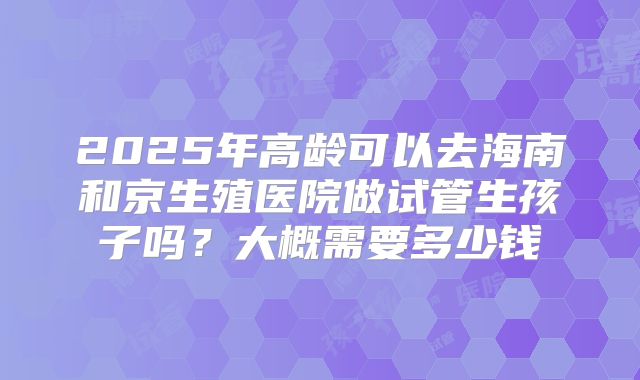 2025年高龄可以去海南和京生殖医院做试管生孩子吗?大概需要多少钱