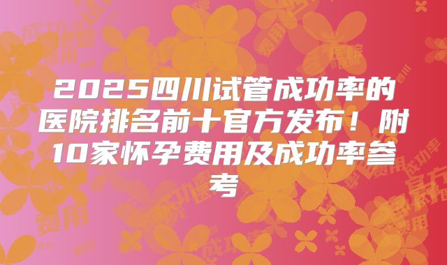 2025四川试管成功率的医院排名前十官方发布！附10家怀孕费用及成功率参考