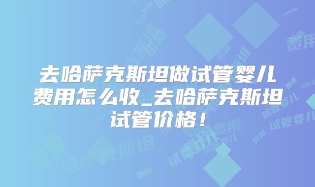 去哈萨克斯坦做试管婴儿费用怎么收_去哈萨克斯坦试管价格！