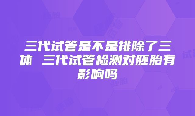 三代试管是不是排除了三体 三代试管检测对胚胎有影响吗