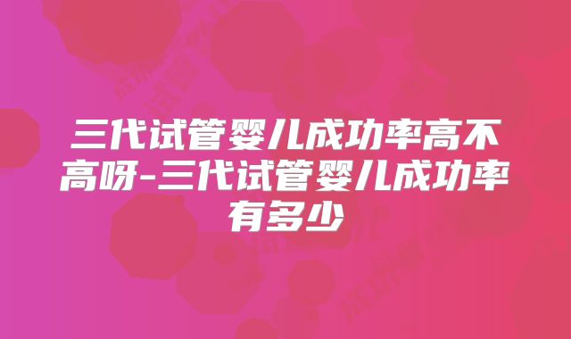 三代试管婴儿成功率高不高呀-三代试管婴儿成功率有多少