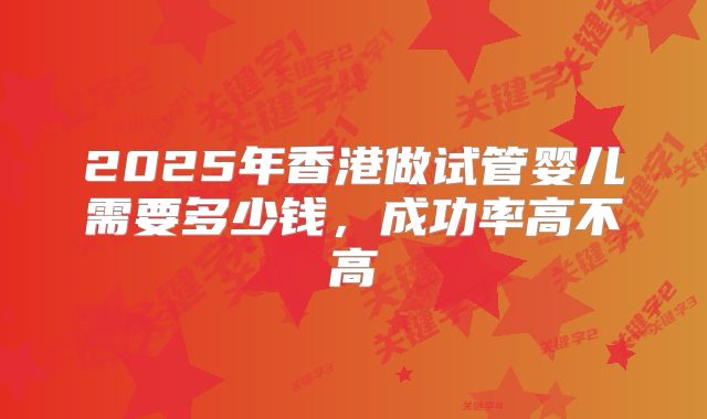 2025年香港做试管婴儿需要多少钱,成功率高不高
