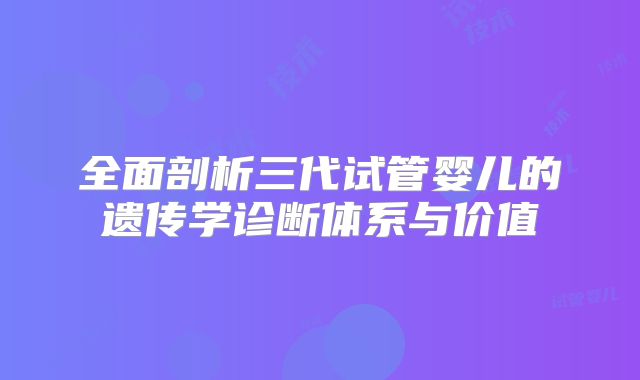 全面剖析三代试管婴儿的遗传学诊断体系与价值