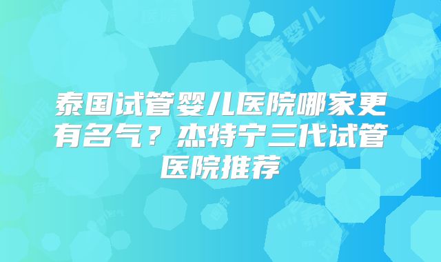 泰国试管婴儿医院哪家更有名气？杰特宁三代试管医院推荐