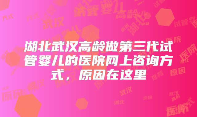 湖北武汉高龄做第三代试管婴儿的医院网上咨询方式，原因在这里