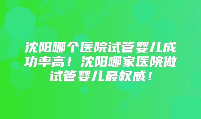 沈阳哪个医院试管婴儿成功率高！沈阳哪家医院做试管婴儿最权威！