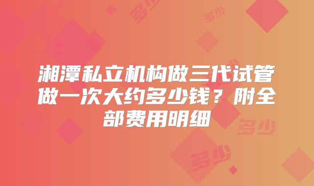 湘潭私立机构做三代试管做一次大约多少钱？附全部费用明细