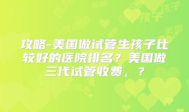 攻略-美国做试管生孩子比较好的医院排名？美国做三代试管收费，？