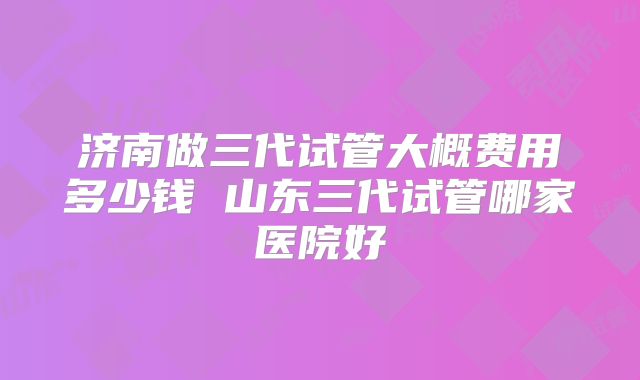 济南做三代试管大概费用多少钱 山东三代试管哪家医院好