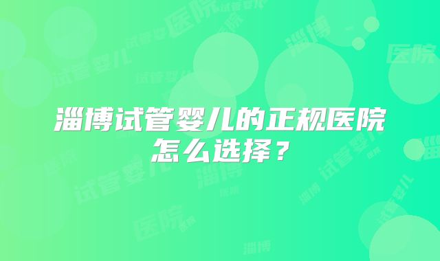 淄博试管婴儿的正规医院怎么选择？