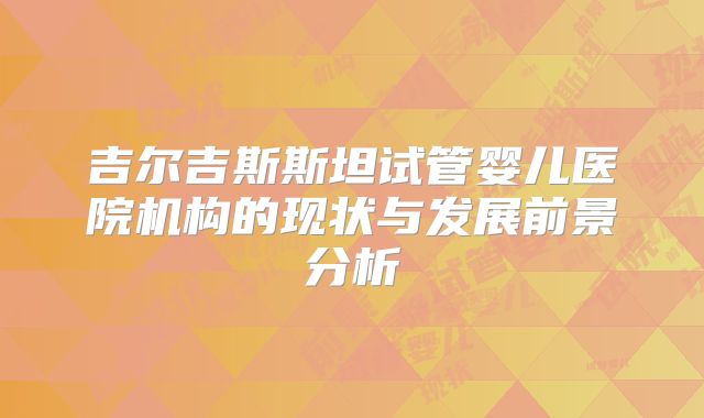 吉尔吉斯斯坦试管婴儿医院机构的现状与发展前景分析