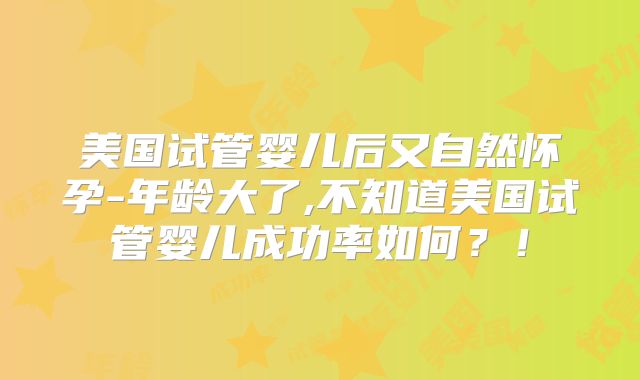 美国试管婴儿后又自然怀孕-年龄大了,不知道美国试管婴儿成功率如何？！