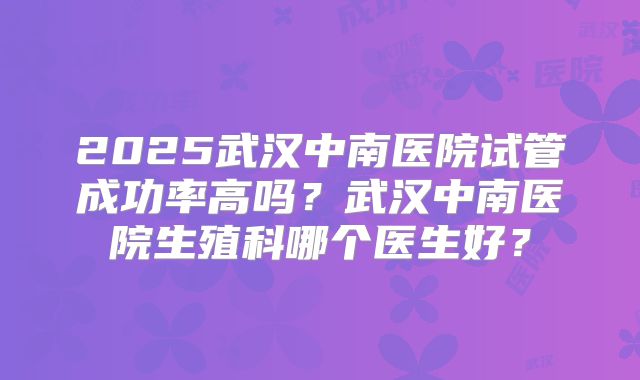 2025武汉中南医院试管成功率高吗?武汉中南医院生殖科哪个医生好?