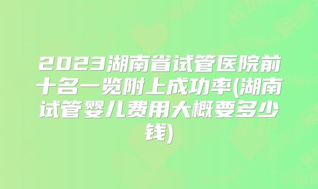 2023湖南省试管医院前十名一览附上成功率(湖南试管婴儿费用大概要多少钱)