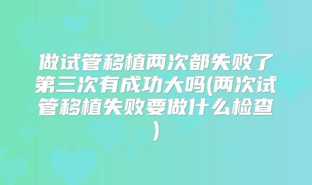 做试管移植两次都失败了第三次有成功大吗(两次试管移植失败要做什么检查)