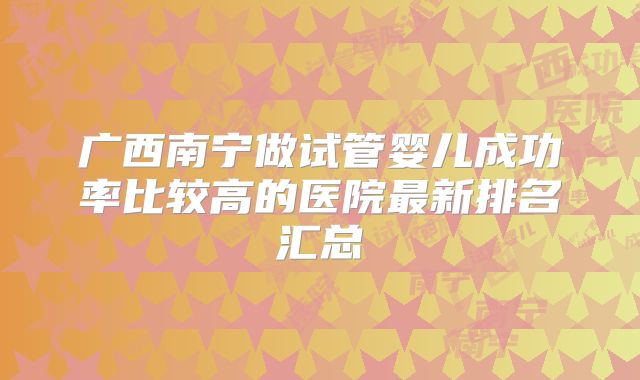 广西南宁做试管婴儿成功率比较高的医院最新排名汇总