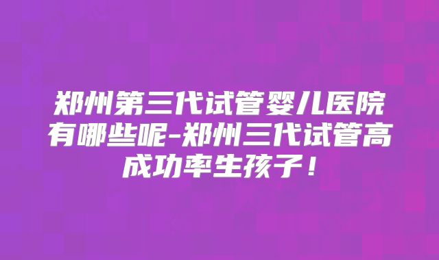 郑州第三代试管婴儿医院有哪些呢-郑州三代试管高成功率生孩子！