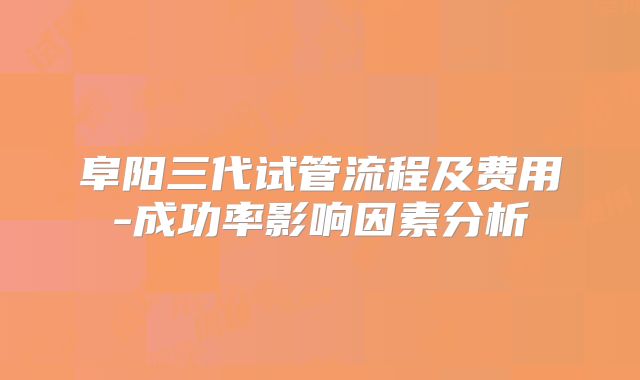 阜阳三代试管流程及费用-成功率影响因素分析