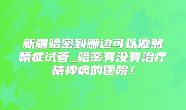 新疆哈密到哪边可以做弱精症试管_哈密有没有治疗精神病的医院！