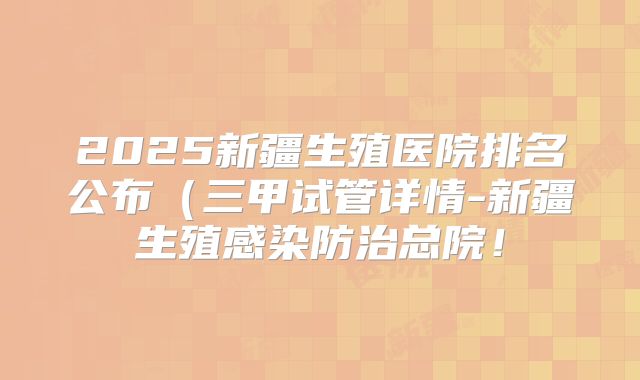 2025新疆生殖医院排名公布（三甲试管详情-新疆生殖感染防治总院！