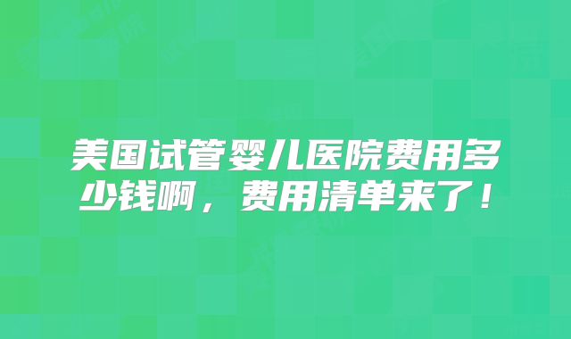 美国试管婴儿医院费用多少钱啊，费用清单来了！