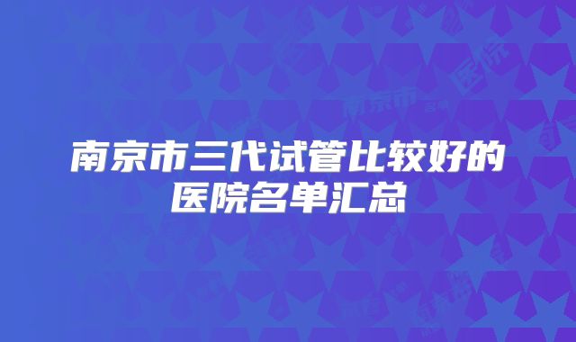 南京市三代试管比较好的医院名单汇总