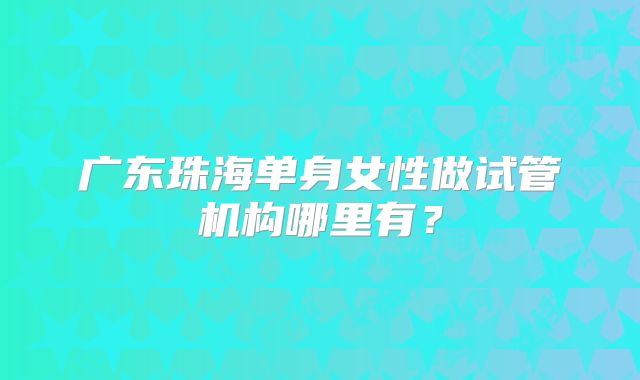 广东珠海单身女性做试管机构哪里有？