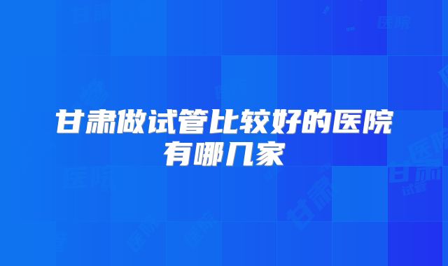 甘肃做试管比较好的医院有哪几家