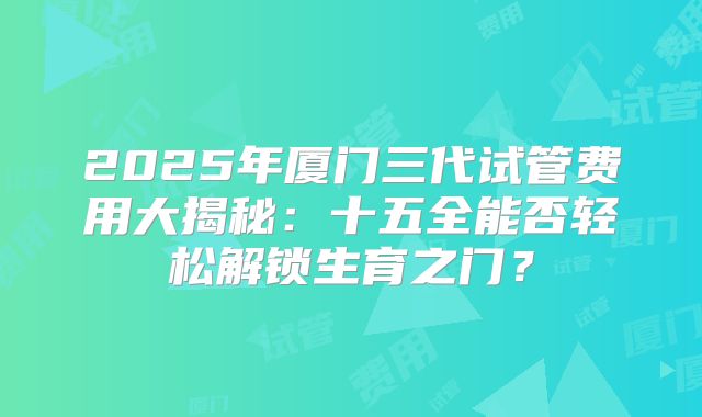 2025年厦门三代试管费用大揭秘：十五全能否轻松解锁生育之门？