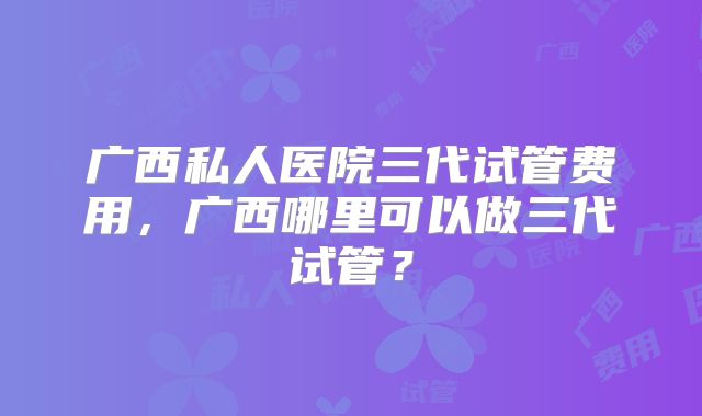 广西私人医院三代试管费用，广西哪里可以做三代试管？